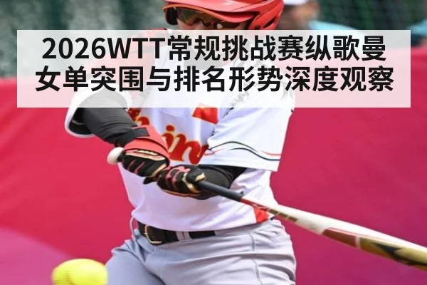 2026WTT常规挑战赛纵歌曼女单突围与排名形势深度观察